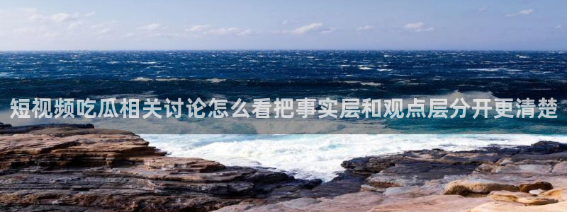 吃瓜网入口:短视频吃瓜相关讨论怎么看把事实层和观点层分开更清楚